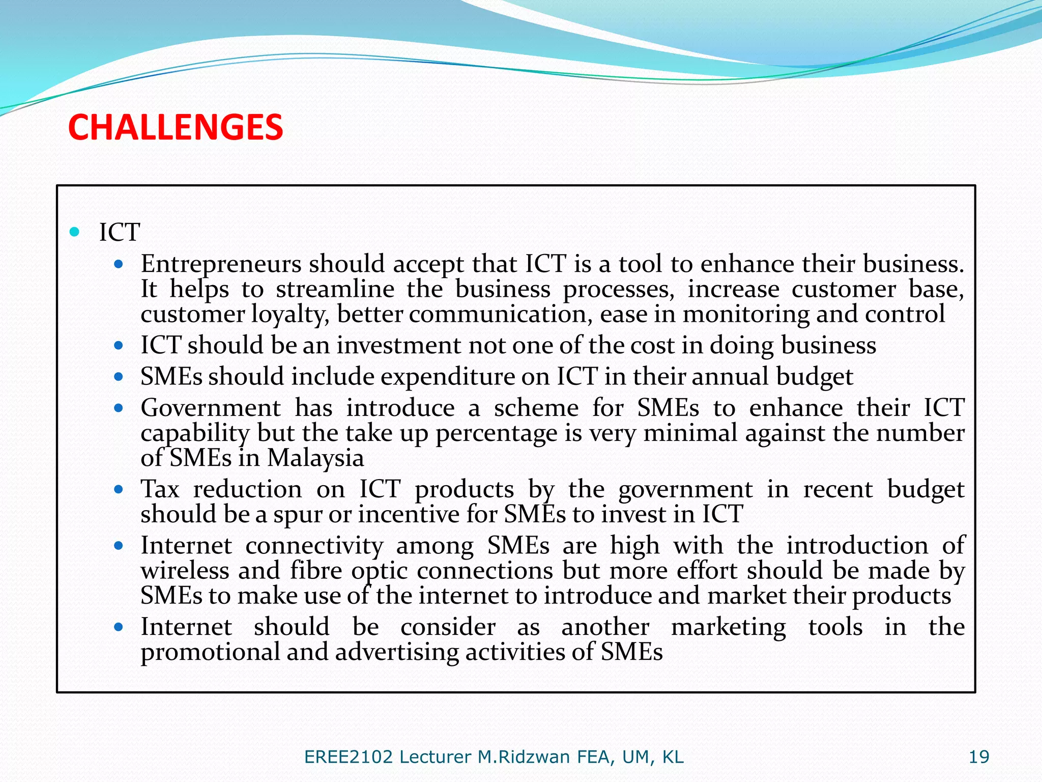 CHALLENGES
 ICT
 Entrepreneurs should accept that ICT is a tool to enhance their business.
It helps to streamline the business processes, increase customer base,
customer loyalty, better communication, ease in monitoring and control
 ICT should be an investment not one of the cost in doing business
 SMEs should include expenditure on ICT in their annual budget
 Government has introduce a scheme for SMEs to enhance their ICT

capability but the take up percentage is very minimal against the number
of SMEs in Malaysia
 Tax reduction on ICT products by the government in recent budget
should be a spur or incentive for SMEs to invest in ICT
 Internet connectivity among SMEs are high with the introduction of
wireless and fibre optic connections but more effort should be made by
SMEs to make use of the internet to introduce and market their products
 Internet should be consider as another marketing tools in the
promotional and advertising activities of SMEs

EREE2102 Lecturer M.Ridzwan FEA, UM, KL

19

 