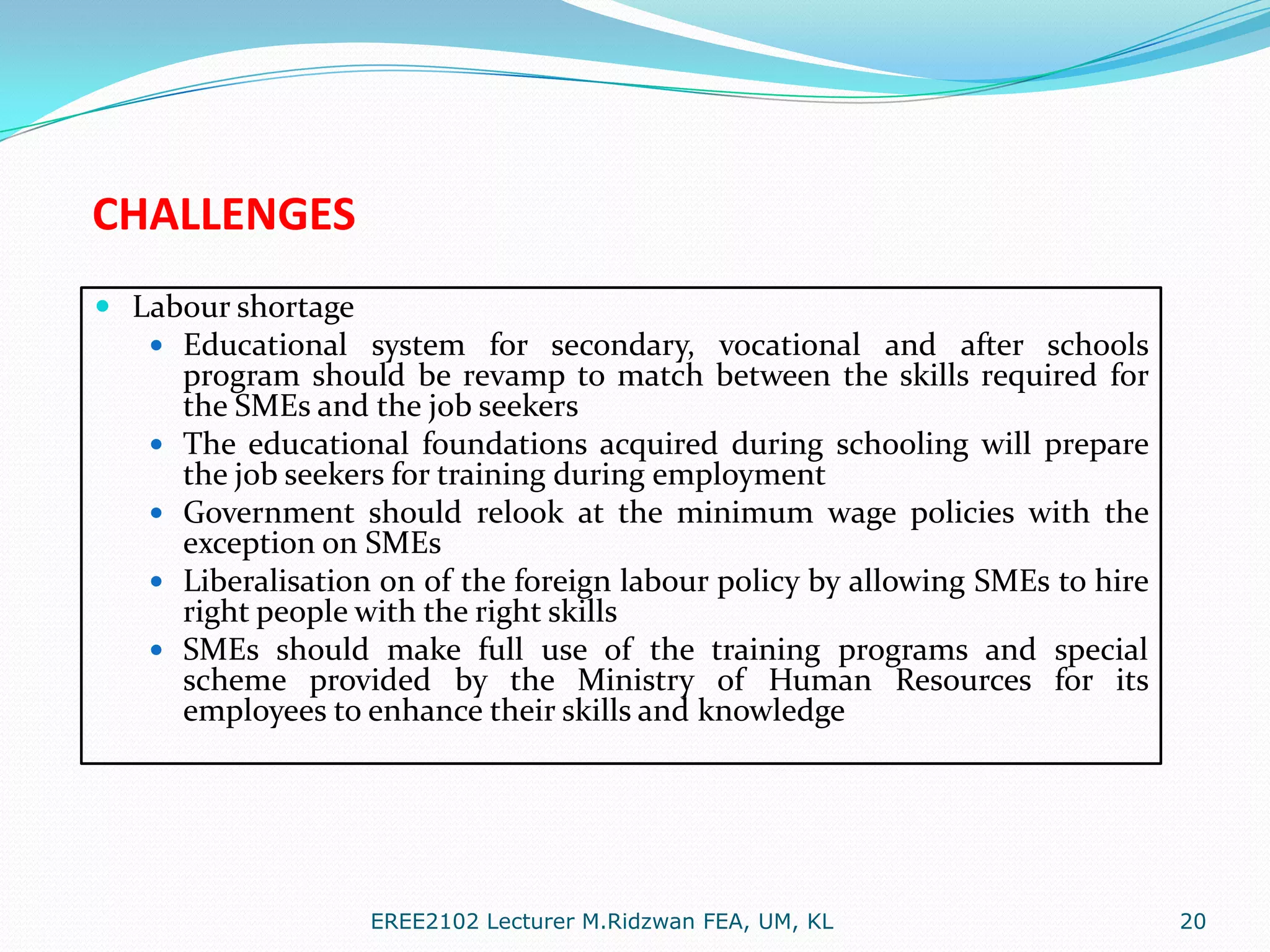 CHALLENGES
 Labour shortage
 Educational system for secondary, vocational and after schools







program should be revamp to match between the skills required for
the SMEs and the job seekers
The educational foundations acquired during schooling will prepare
the job seekers for training during employment
Government should relook at the minimum wage policies with the
exception on SMEs
Liberalisation on of the foreign labour policy by allowing SMEs to hire
right people with the right skills
SMEs should make full use of the training programs and special
scheme provided by the Ministry of Human Resources for its
employees to enhance their skills and knowledge

EREE2102 Lecturer M.Ridzwan FEA, UM, KL

20

 