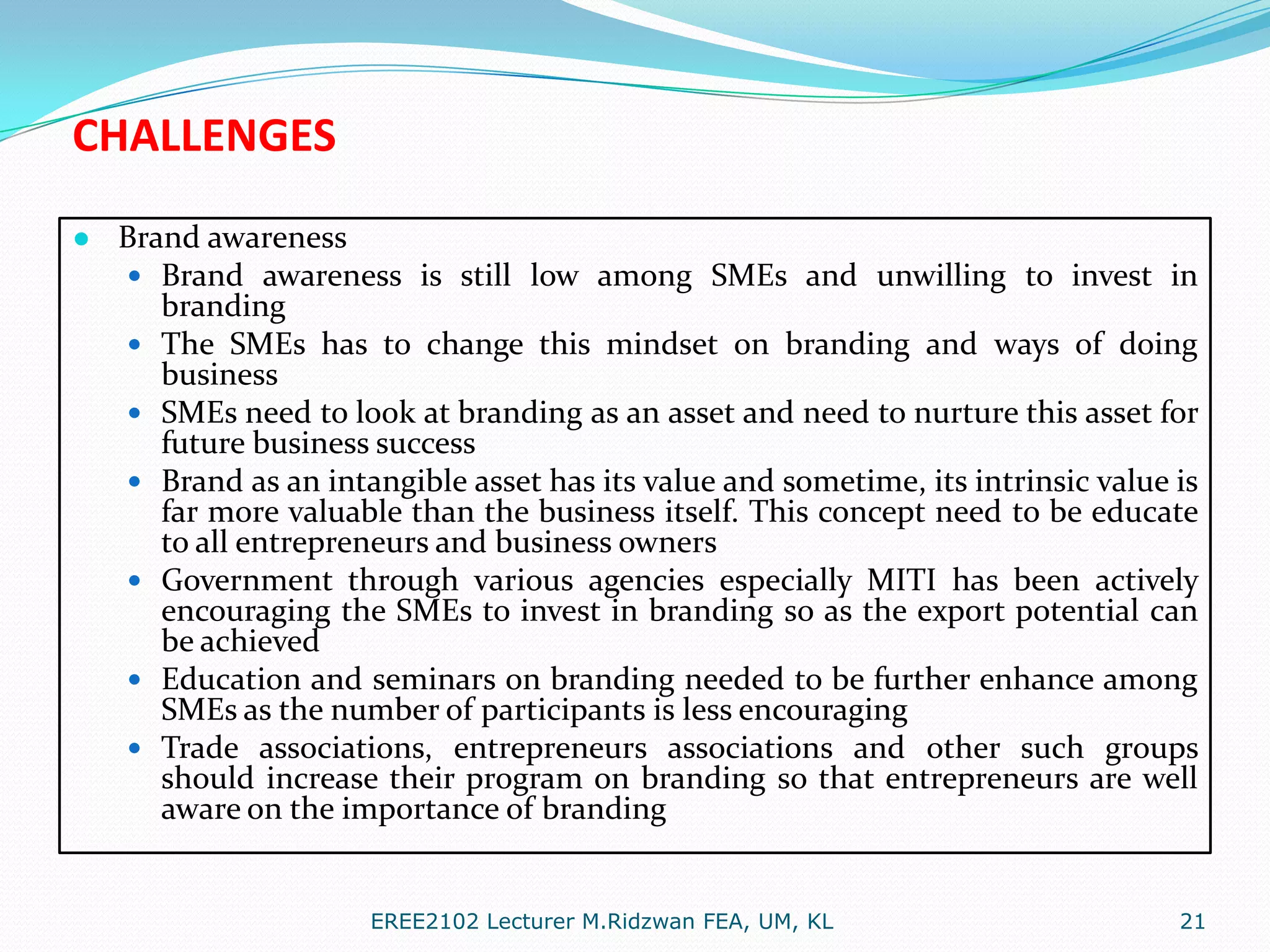 CHALLENGES
● Brand awareness
 Brand awareness is still low among SMEs and unwilling to invest in









branding
The SMEs has to change this mindset on branding and ways of doing
business
SMEs need to look at branding as an asset and need to nurture this asset for
future business success
Brand as an intangible asset has its value and sometime, its intrinsic value is
far more valuable than the business itself. This concept need to be educate
to all entrepreneurs and business owners
Government through various agencies especially MITI has been actively
encouraging the SMEs to invest in branding so as the export potential can
be achieved
Education and seminars on branding needed to be further enhance among
SMEs as the number of participants is less encouraging
Trade associations, entrepreneurs associations and other such groups
should increase their program on branding so that entrepreneurs are well
aware on the importance of branding

EREE2102 Lecturer M.Ridzwan FEA, UM, KL

21

 