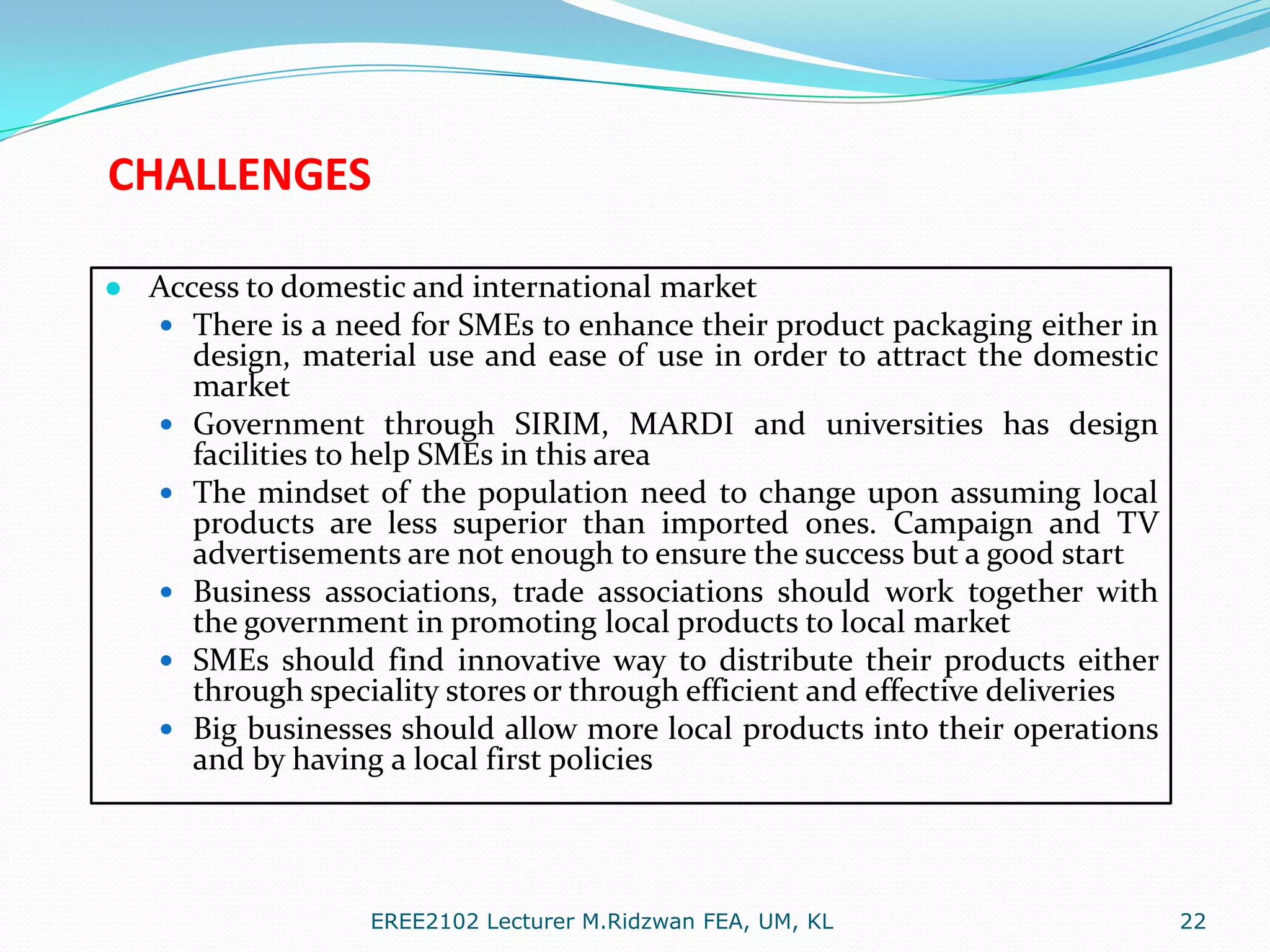 CHALLENGES
● Access to domestic and international market
 There is a need for SMEs to enhance their product packaging either in
design, material use and ease of use in order to attract the domestic
market
 Government through SIRIM, MARDI and universities has design
facilities to help SMEs in this area
 The mindset of the population need to change upon assuming local
products are less superior than imported ones. Campaign and TV
advertisements are not enough to ensure the success but a good start
 Business associations, trade associations should work together with
the government in promoting local products to local market
 SMEs should find innovative way to distribute their products either
through speciality stores or through efficient and effective deliveries
 Big businesses should allow more local products into their operations
and by having a local first policies

EREE2102 Lecturer M.Ridzwan FEA, UM, KL

22

 