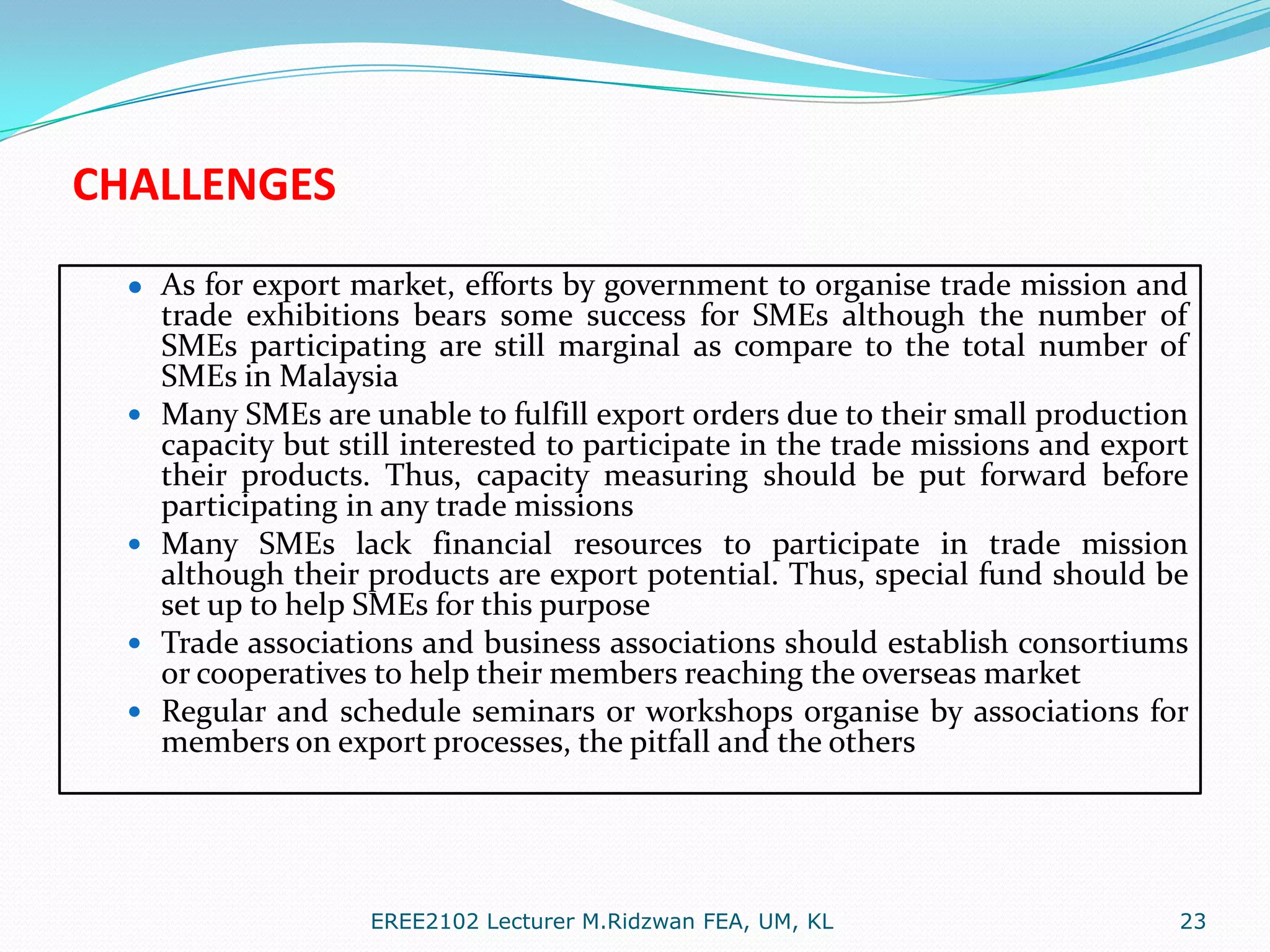 CHALLENGES
● As for export market, efforts by government to organise trade mission and








trade exhibitions bears some success for SMEs although the number of
SMEs participating are still marginal as compare to the total number of
SMEs in Malaysia
Many SMEs are unable to fulfill export orders due to their small production
capacity but still interested to participate in the trade missions and export
their products. Thus, capacity measuring should be put forward before
participating in any trade missions
Many SMEs lack financial resources to participate in trade mission
although their products are export potential. Thus, special fund should be
set up to help SMEs for this purpose
Trade associations and business associations should establish consortiums
or cooperatives to help their members reaching the overseas market
Regular and schedule seminars or workshops organise by associations for
members on export processes, the pitfall and the others

EREE2102 Lecturer M.Ridzwan FEA, UM, KL

23

 