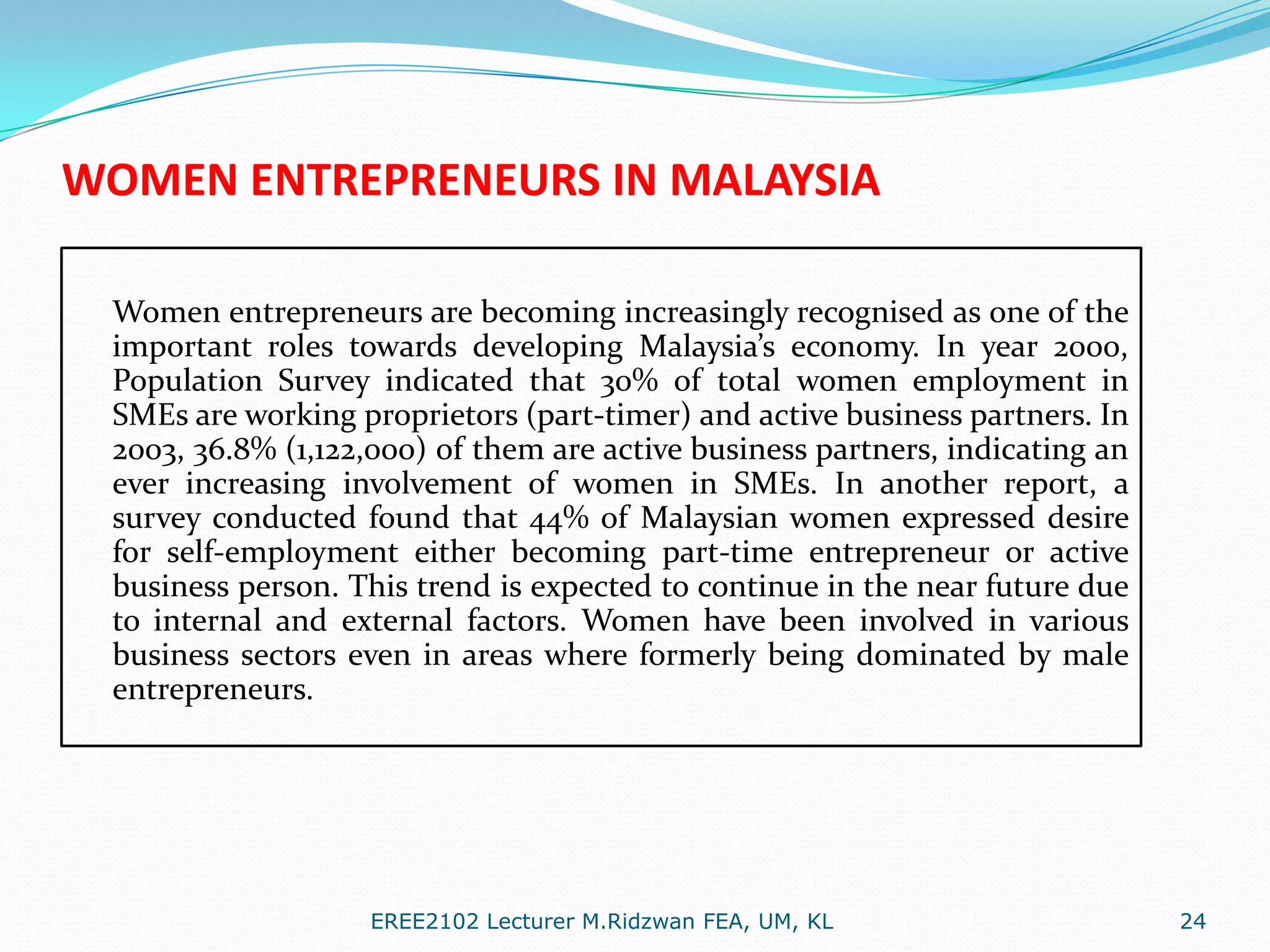WOMEN ENTREPRENEURS IN MALAYSIA
Women entrepreneurs are becoming increasingly recognised as one of the
important roles towards developing Malaysia’s economy. In year 2000,
Population Survey indicated that 30% of total women employment in
SMEs are working proprietors (part-timer) and active business partners. In
2003, 36.8% (1,122,000) of them are active business partners, indicating an
ever increasing involvement of women in SMEs. In another report, a
survey conducted found that 44% of Malaysian women expressed desire
for self-employment either becoming part-time entrepreneur or active
business person. This trend is expected to continue in the near future due
to internal and external factors. Women have been involved in various
business sectors even in areas where formerly being dominated by male
entrepreneurs.

EREE2102 Lecturer M.Ridzwan FEA, UM, KL

24

 