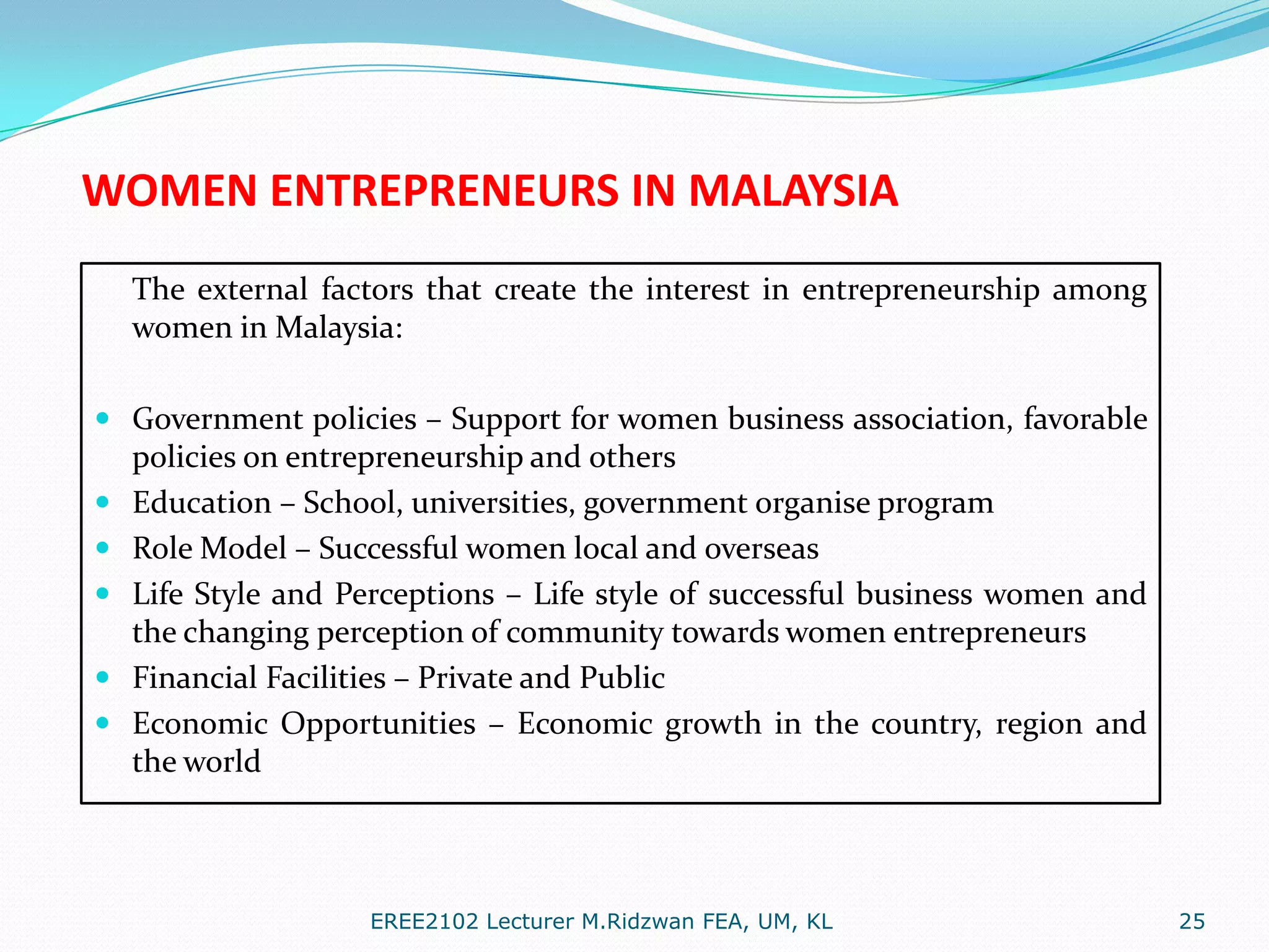 WOMEN ENTREPRENEURS IN MALAYSIA
The external factors that create the interest in entrepreneurship among
women in Malaysia:
 Government policies – Support for women business association, favorable
policies on entrepreneurship and others
 Education – School, universities, government organise program

 Role Model – Successful women local and overseas
 Life Style and Perceptions – Life style of successful business women and
the changing perception of community towards women entrepreneurs
 Financial Facilities – Private and Public
 Economic Opportunities – Economic growth in the country, region and

the world

EREE2102 Lecturer M.Ridzwan FEA, UM, KL

25

 
