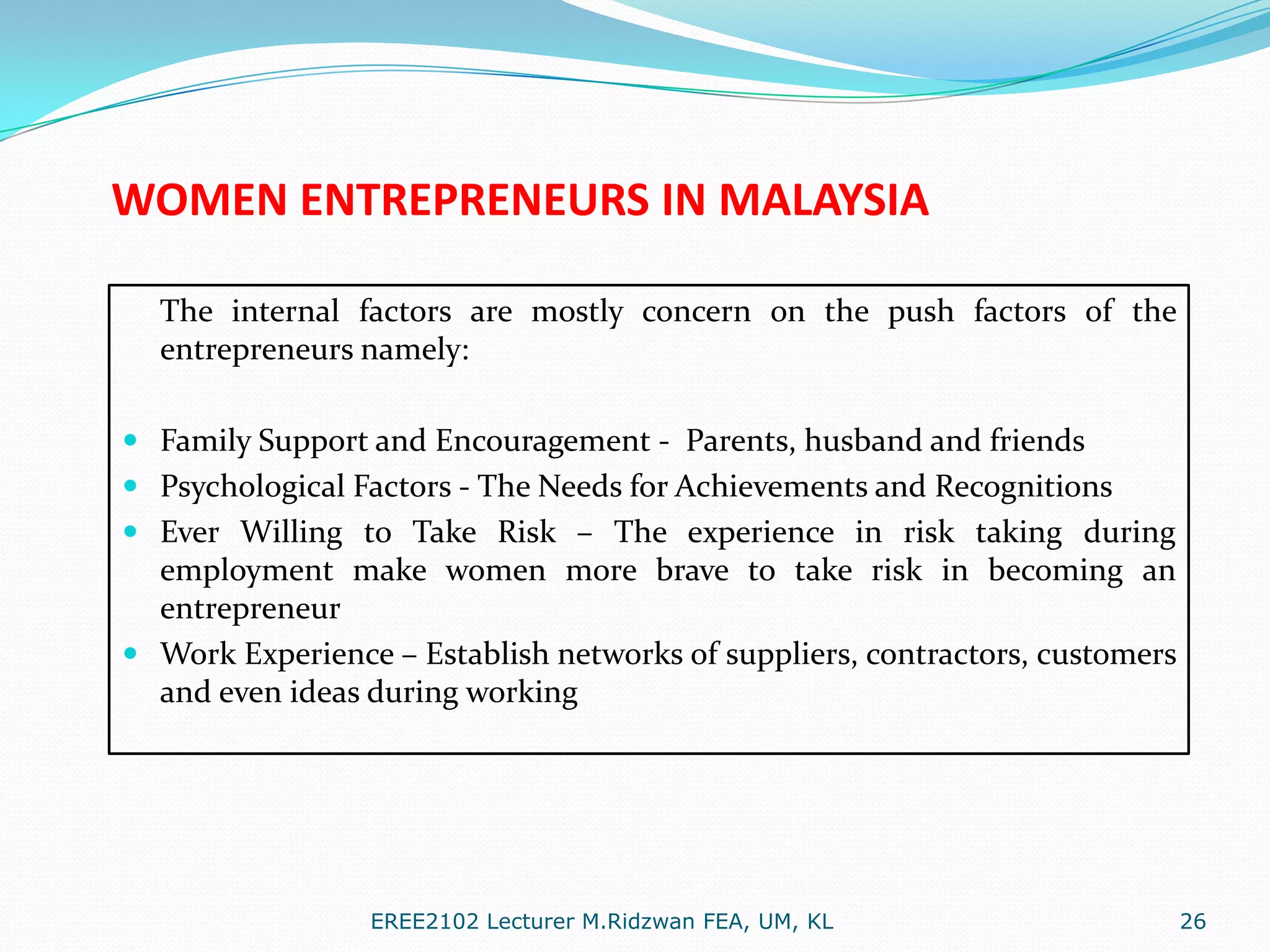 WOMEN ENTREPRENEURS IN MALAYSIA
The internal factors are mostly concern on the push factors of the
entrepreneurs namely:
 Family Support and Encouragement - Parents, husband and friends
 Psychological Factors - The Needs for Achievements and Recognitions
 Ever Willing to Take Risk – The experience in risk taking during
employment make women more brave to take risk in becoming an
entrepreneur
 Work Experience – Establish networks of suppliers, contractors, customers
and even ideas during working

EREE2102 Lecturer M.Ridzwan FEA, UM, KL

26

 