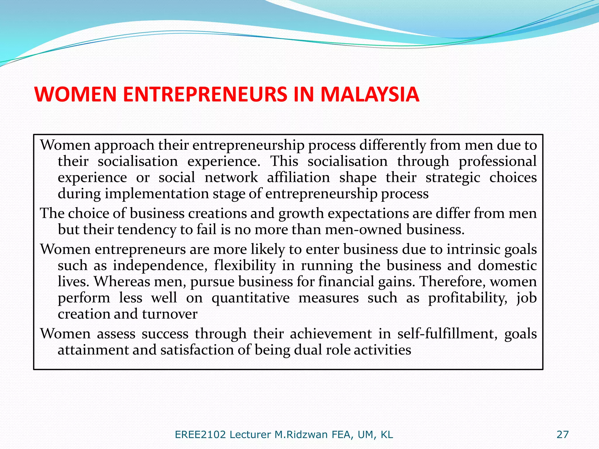 WOMEN ENTREPRENEURS IN MALAYSIA
Women approach their entrepreneurship process differently from men due to
their socialisation experience. This socialisation through professional
experience or social network affiliation shape their strategic choices
during implementation stage of entrepreneurship process
The choice of business creations and growth expectations are differ from men
but their tendency to fail is no more than men-owned business.
Women entrepreneurs are more likely to enter business due to intrinsic goals
such as independence, flexibility in running the business and domestic
lives. Whereas men, pursue business for financial gains. Therefore, women
perform less well on quantitative measures such as profitability, job
creation and turnover
Women assess success through their achievement in self-fulfillment, goals
attainment and satisfaction of being dual role activities

EREE2102 Lecturer M.Ridzwan FEA, UM, KL

27

 