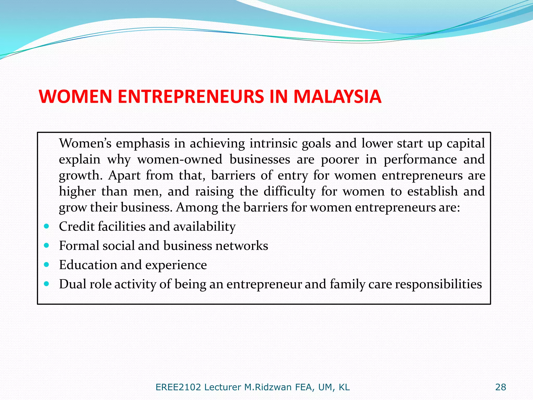 WOMEN ENTREPRENEURS IN MALAYSIA






Women’s emphasis in achieving intrinsic goals and lower start up capital
explain why women-owned businesses are poorer in performance and
growth. Apart from that, barriers of entry for women entrepreneurs are
higher than men, and raising the difficulty for women to establish and
grow their business. Among the barriers for women entrepreneurs are:
Credit facilities and availability
Formal social and business networks
Education and experience
Dual role activity of being an entrepreneur and family care responsibilities

EREE2102 Lecturer M.Ridzwan FEA, UM, KL

28

 