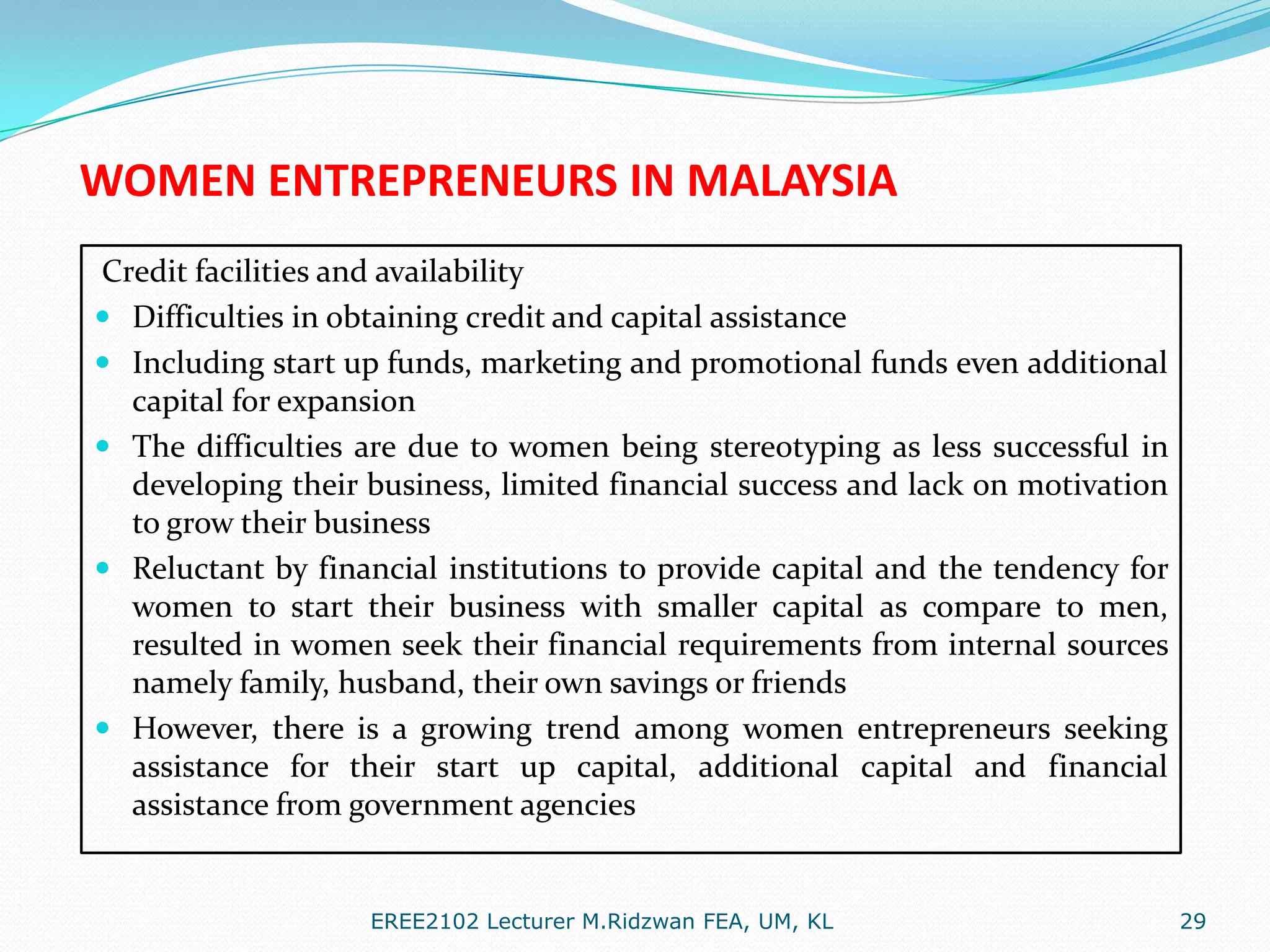 WOMEN ENTREPRENEURS IN MALAYSIA
Credit facilities and availability
 Difficulties in obtaining credit and capital assistance
 Including start up funds, marketing and promotional funds even additional
capital for expansion
 The difficulties are due to women being stereotyping as less successful in
developing their business, limited financial success and lack on motivation
to grow their business
 Reluctant by financial institutions to provide capital and the tendency for
women to start their business with smaller capital as compare to men,
resulted in women seek their financial requirements from internal sources
namely family, husband, their own savings or friends
 However, there is a growing trend among women entrepreneurs seeking
assistance for their start up capital, additional capital and financial
assistance from government agencies

EREE2102 Lecturer M.Ridzwan FEA, UM, KL

29

 