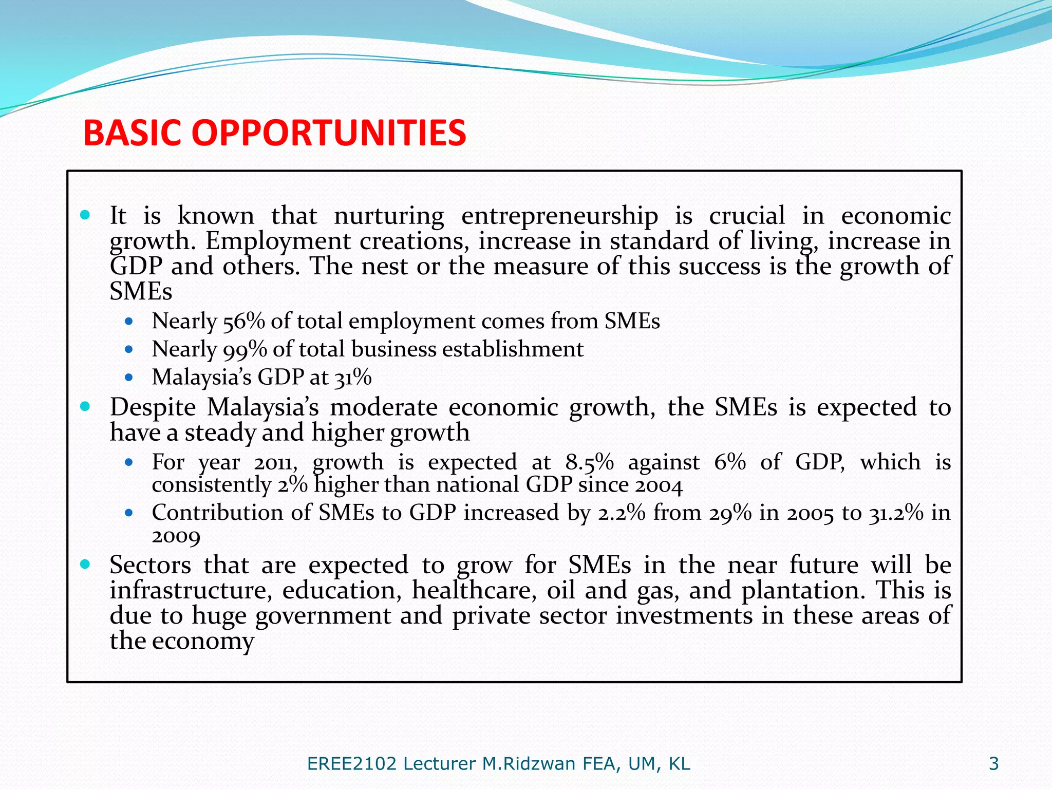 BASIC OPPORTUNITIES
 It is known that nurturing entrepreneurship is crucial in economic
growth. Employment creations, increase in standard of living, increase in
GDP and others. The nest or the measure of this success is the growth of

SMEs

 Nearly 56% of total employment comes from SMEs
 Nearly 99% of total business establishment
 Malaysia’s GDP at 31%

 Despite Malaysia’s moderate economic growth, the SMEs is expected to
have a steady and higher growth
 For year 2011, growth is expected at 8.5% against 6% of GDP, which is

consistently 2% higher than national GDP since 2004
 Contribution of SMEs to GDP increased by 2.2% from 29% in 2005 to 31.2% in
2009

 Sectors that are expected to grow for SMEs in the near future will be
infrastructure, education, healthcare, oil and gas, and plantation. This is
due to huge government and private sector investments in these areas of
the economy

EREE2102 Lecturer M.Ridzwan FEA, UM, KL

3

 