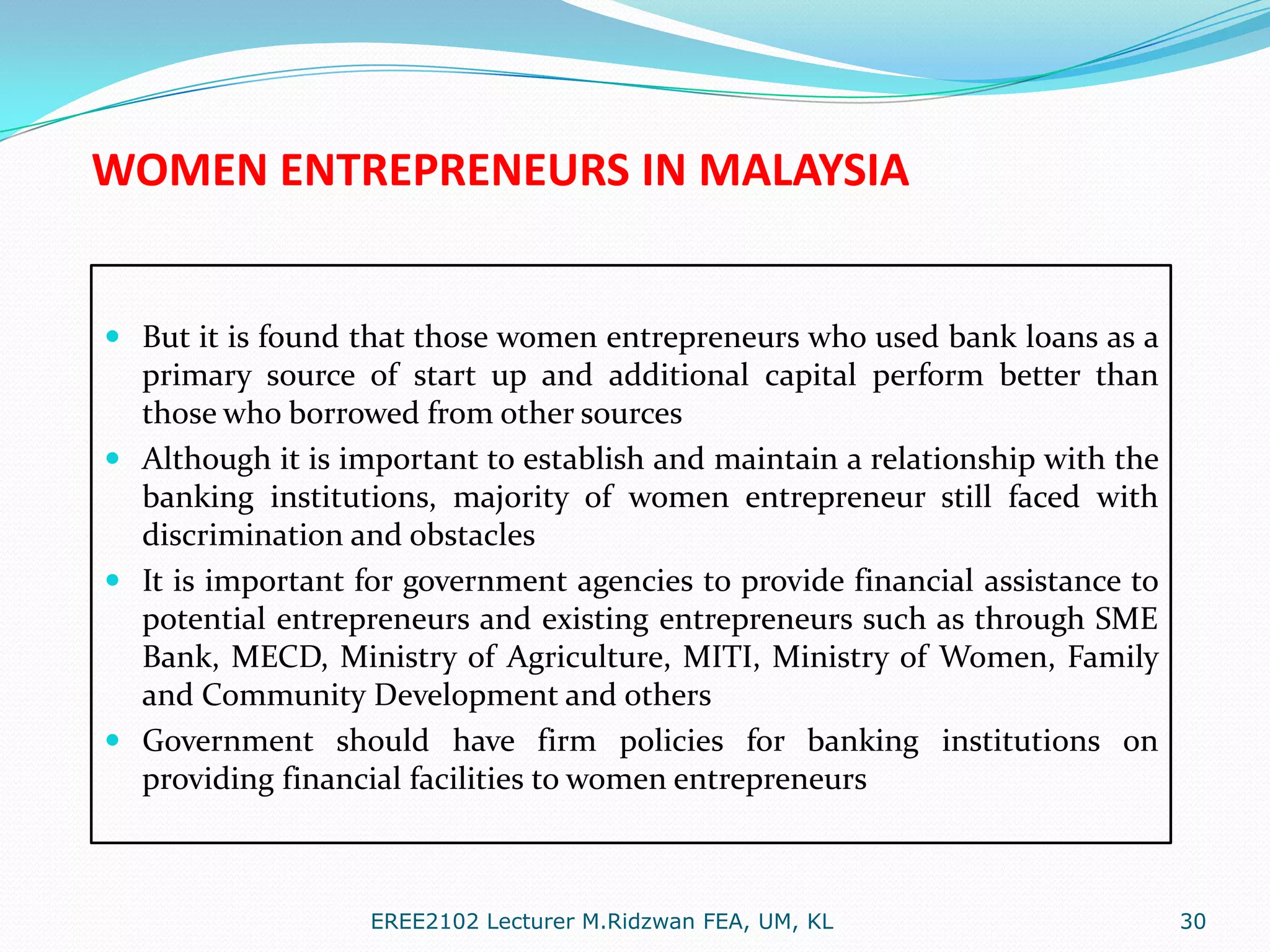 WOMEN ENTREPRENEURS IN MALAYSIA

 But it is found that those women entrepreneurs who used bank loans as a
primary source of start up and additional capital perform better than
those who borrowed from other sources
 Although it is important to establish and maintain a relationship with the
banking institutions, majority of women entrepreneur still faced with
discrimination and obstacles

 It is important for government agencies to provide financial assistance to
potential entrepreneurs and existing entrepreneurs such as through SME
Bank, MECD, Ministry of Agriculture, MITI, Ministry of Women, Family
and Community Development and others
 Government should have firm policies for banking institutions on

providing financial facilities to women entrepreneurs

EREE2102 Lecturer M.Ridzwan FEA, UM, KL

30

 