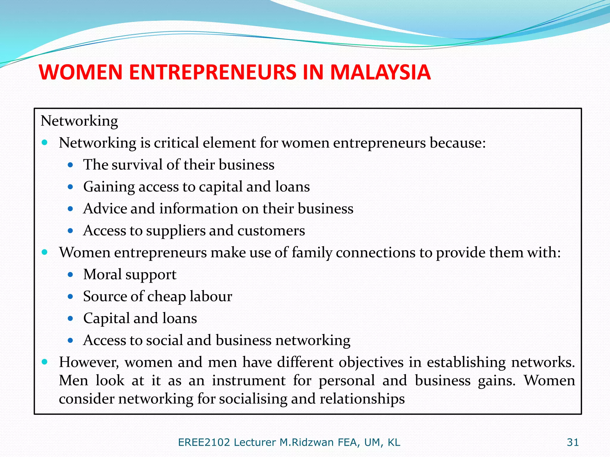 WOMEN ENTREPRENEURS IN MALAYSIA
Networking
 Networking is critical element for women entrepreneurs because:
 The survival of their business
 Gaining access to capital and loans
 Advice and information on their business
 Access to suppliers and customers
 Women entrepreneurs make use of family connections to provide them with:
 Moral support
 Source of cheap labour
 Capital and loans
 Access to social and business networking
 However, women and men have different objectives in establishing networks.
Men look at it as an instrument for personal and business gains. Women
consider networking for socialising and relationships
EREE2102 Lecturer M.Ridzwan FEA, UM, KL

31

 