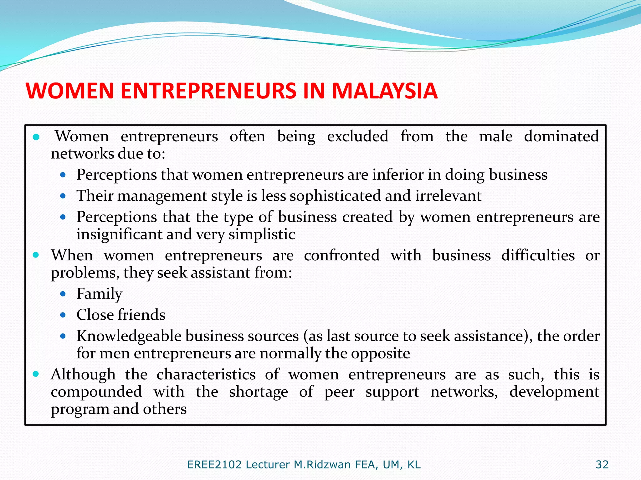 WOMEN ENTREPRENEURS IN MALAYSIA
● Women entrepreneurs often being excluded from the male dominated
networks due to:
 Perceptions that women entrepreneurs are inferior in doing business
 Their management style is less sophisticated and irrelevant
 Perceptions that the type of business created by women entrepreneurs are

insignificant and very simplistic
 When women entrepreneurs are confronted with business difficulties or
problems, they seek assistant from:
 Family
 Close friends
 Knowledgeable business sources (as last source to seek assistance), the order
for men entrepreneurs are normally the opposite
 Although the characteristics of women entrepreneurs are as such, this is
compounded with the shortage of peer support networks, development
program and others
EREE2102 Lecturer M.Ridzwan FEA, UM, KL

32

 