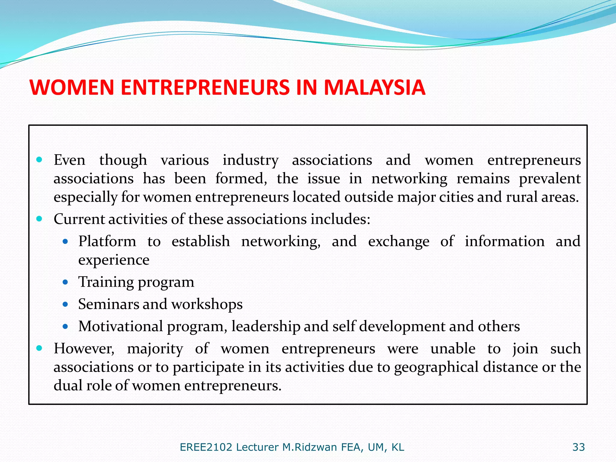 WOMEN ENTREPRENEURS IN MALAYSIA
 Even though various industry associations and women entrepreneurs
associations has been formed, the issue in networking remains prevalent
especially for women entrepreneurs located outside major cities and rural areas.
 Current activities of these associations includes:
 Platform to establish networking, and exchange of information and

experience
 Training program
 Seminars and workshops
 Motivational program, leadership and self development and others
 However, majority of women entrepreneurs were unable to join such
associations or to participate in its activities due to geographical distance or the
dual role of women entrepreneurs.

EREE2102 Lecturer M.Ridzwan FEA, UM, KL

33

 
