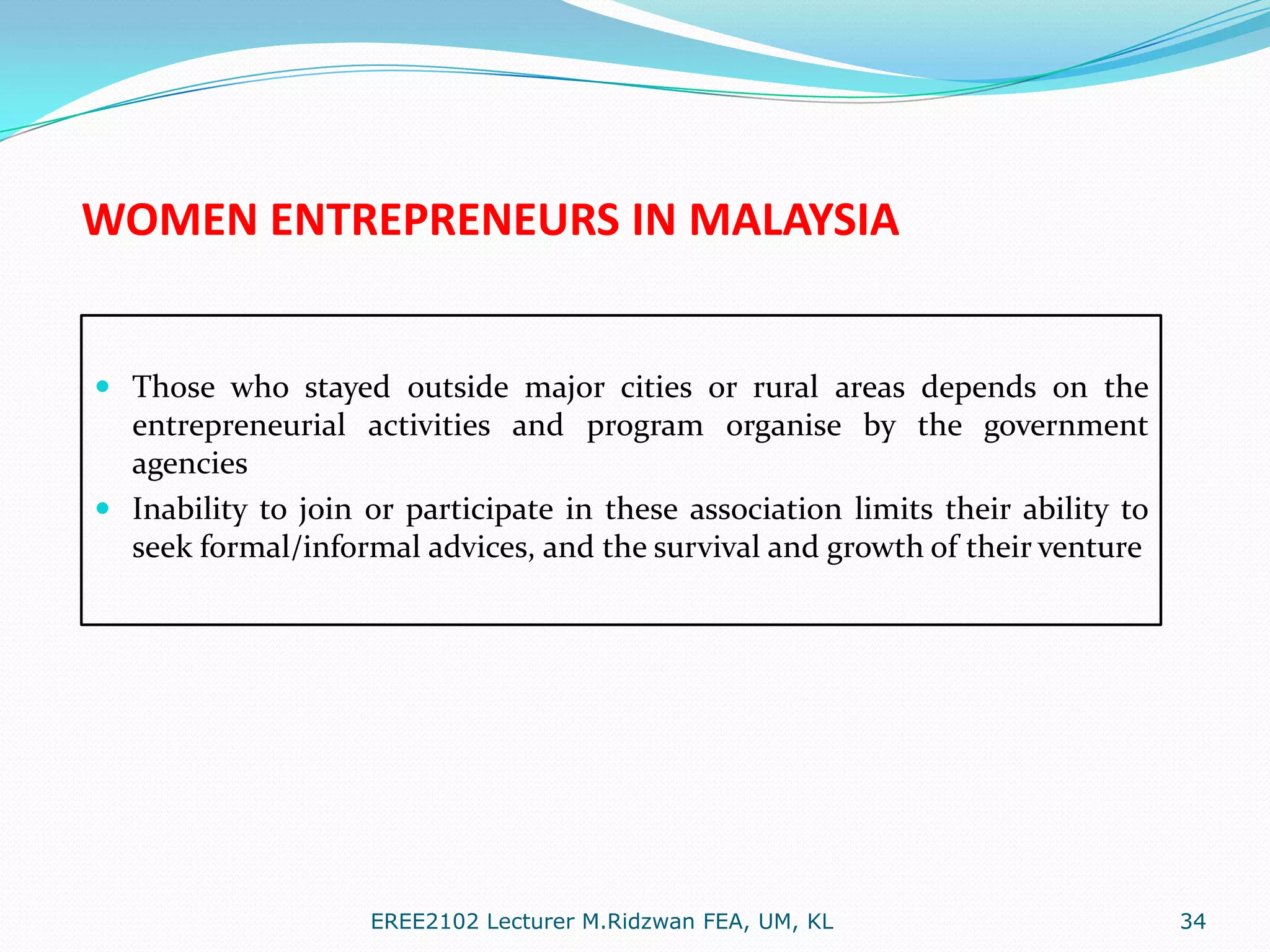 WOMEN ENTREPRENEURS IN MALAYSIA

 Those who stayed outside major cities or rural areas depends on the
entrepreneurial activities and program organise by the government
agencies

 Inability to join or participate in these association limits their ability to
seek formal/informal advices, and the survival and growth of their venture

EREE2102 Lecturer M.Ridzwan FEA, UM, KL

34

 