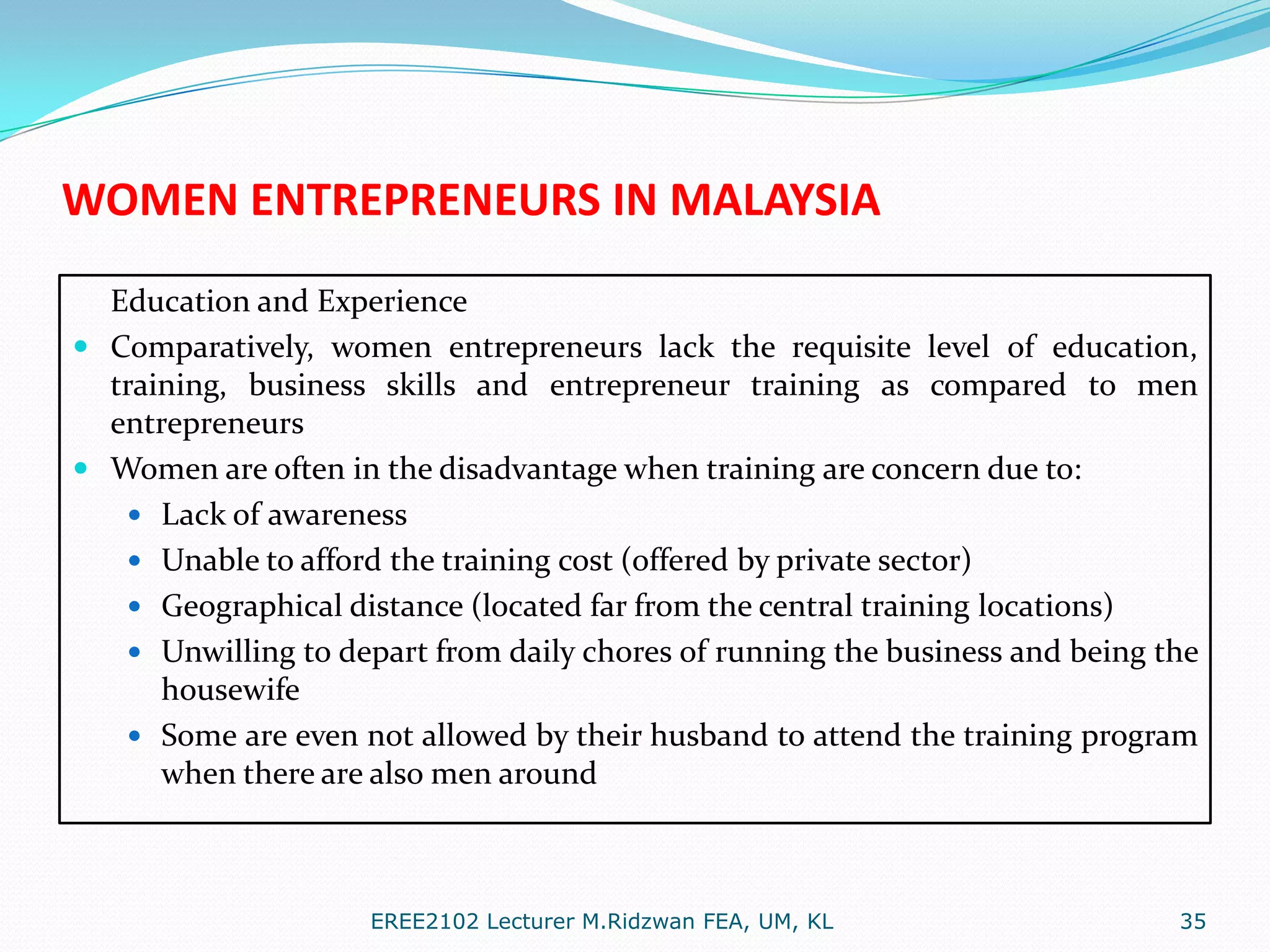 WOMEN ENTREPRENEURS IN MALAYSIA
Education and Experience
 Comparatively, women entrepreneurs lack the requisite level of education,
training, business skills and entrepreneur training as compared to men
entrepreneurs
 Women are often in the disadvantage when training are concern due to:
 Lack of awareness
 Unable to afford the training cost (offered by private sector)
 Geographical distance (located far from the central training locations)
 Unwilling to depart from daily chores of running the business and being the
housewife
 Some are even not allowed by their husband to attend the training program
when there are also men around

EREE2102 Lecturer M.Ridzwan FEA, UM, KL

35

 