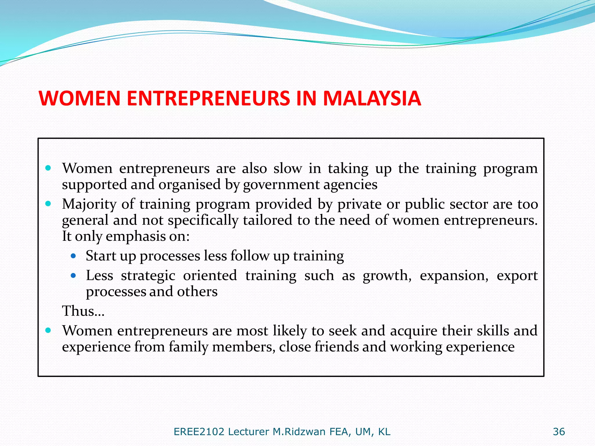 WOMEN ENTREPRENEURS IN MALAYSIA
 Women entrepreneurs are also slow in taking up the training program
supported and organised by government agencies
 Majority of training program provided by private or public sector are too
general and not specifically tailored to the need of women entrepreneurs.
It only emphasis on:
 Start up processes less follow up training
 Less strategic oriented training such as growth, expansion, export

processes and others
Thus…
 Women entrepreneurs are most likely to seek and acquire their skills and
experience from family members, close friends and working experience

EREE2102 Lecturer M.Ridzwan FEA, UM, KL

36

 