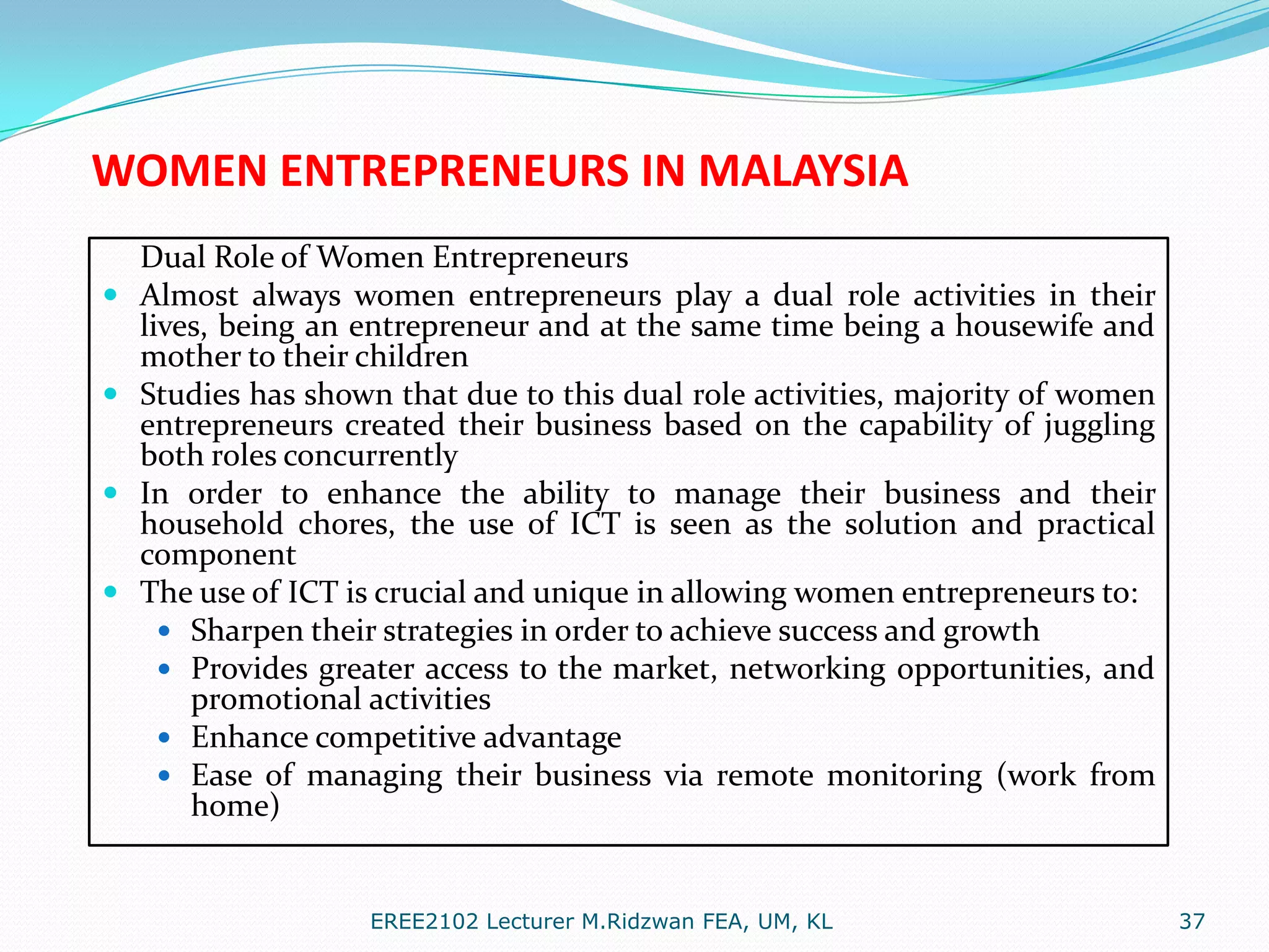 WOMEN ENTREPRENEURS IN MALAYSIA





Dual Role of Women Entrepreneurs
Almost always women entrepreneurs play a dual role activities in their
lives, being an entrepreneur and at the same time being a housewife and
mother to their children
Studies has shown that due to this dual role activities, majority of women
entrepreneurs created their business based on the capability of juggling
both roles concurrently
In order to enhance the ability to manage their business and their
household chores, the use of ICT is seen as the solution and practical
component
The use of ICT is crucial and unique in allowing women entrepreneurs to:
 Sharpen their strategies in order to achieve success and growth
 Provides greater access to the market, networking opportunities, and
promotional activities
 Enhance competitive advantage
 Ease of managing their business via remote monitoring (work from
home)

EREE2102 Lecturer M.Ridzwan FEA, UM, KL

37

 