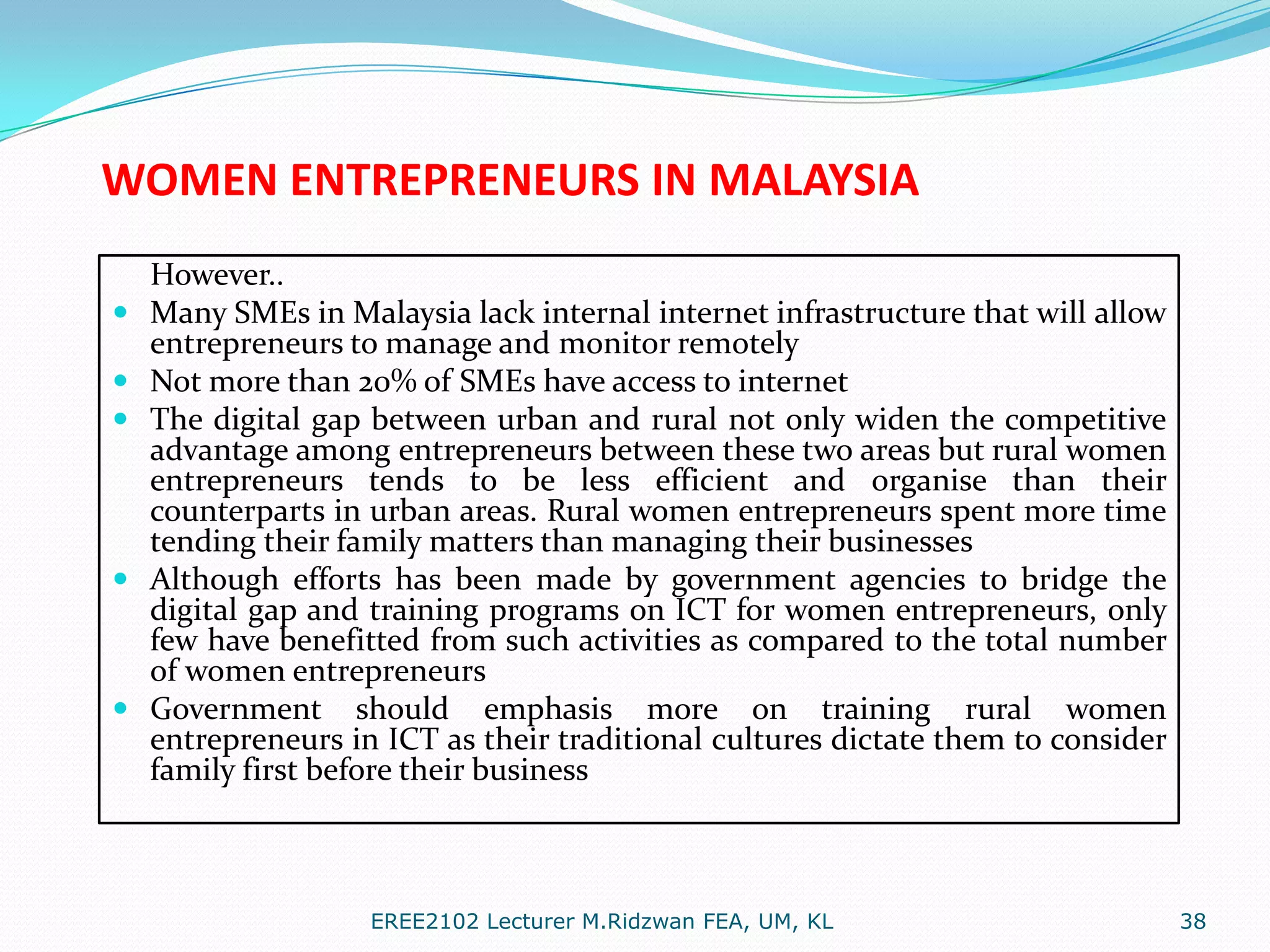 WOMEN ENTREPRENEURS IN MALAYSIA








However..
Many SMEs in Malaysia lack internal internet infrastructure that will allow
entrepreneurs to manage and monitor remotely
Not more than 20% of SMEs have access to internet
The digital gap between urban and rural not only widen the competitive
advantage among entrepreneurs between these two areas but rural women
entrepreneurs tends to be less efficient and organise than their
counterparts in urban areas. Rural women entrepreneurs spent more time
tending their family matters than managing their businesses
Although efforts has been made by government agencies to bridge the
digital gap and training programs on ICT for women entrepreneurs, only
few have benefitted from such activities as compared to the total number
of women entrepreneurs
Government should emphasis more on training rural women
entrepreneurs in ICT as their traditional cultures dictate them to consider
family first before their business

EREE2102 Lecturer M.Ridzwan FEA, UM, KL

38

 