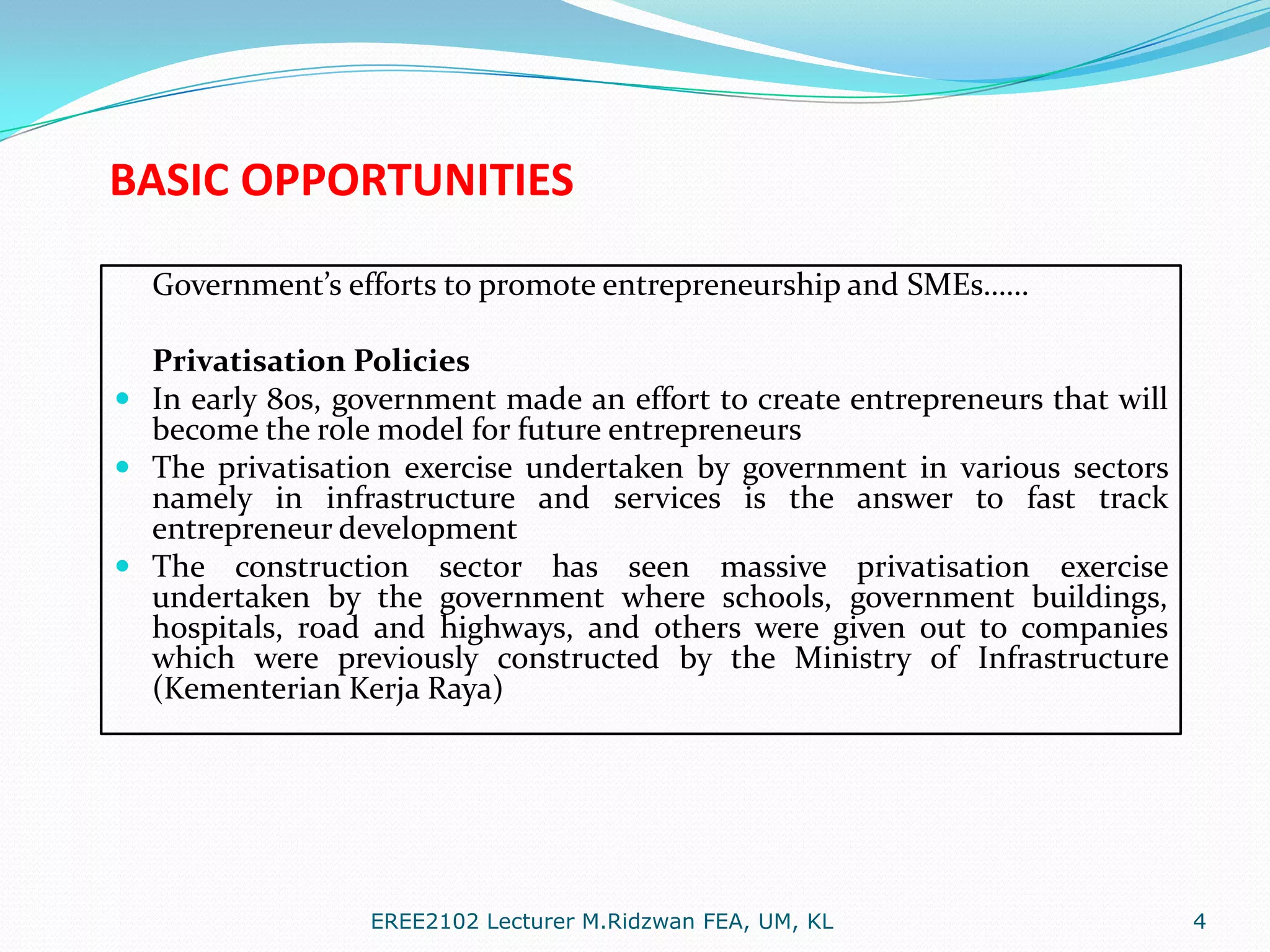 BASIC OPPORTUNITIES
Government’s efforts to promote entrepreneurship and SMEs……
Privatisation Policies
 In early 80s, government made an effort to create entrepreneurs that will
become the role model for future entrepreneurs
 The privatisation exercise undertaken by government in various sectors
namely in infrastructure and services is the answer to fast track
entrepreneur development
 The construction sector has seen massive privatisation exercise
undertaken by the government where schools, government buildings,
hospitals, road and highways, and others were given out to companies
which were previously constructed by the Ministry of Infrastructure
(Kementerian Kerja Raya)

EREE2102 Lecturer M.Ridzwan FEA, UM, KL

4

 