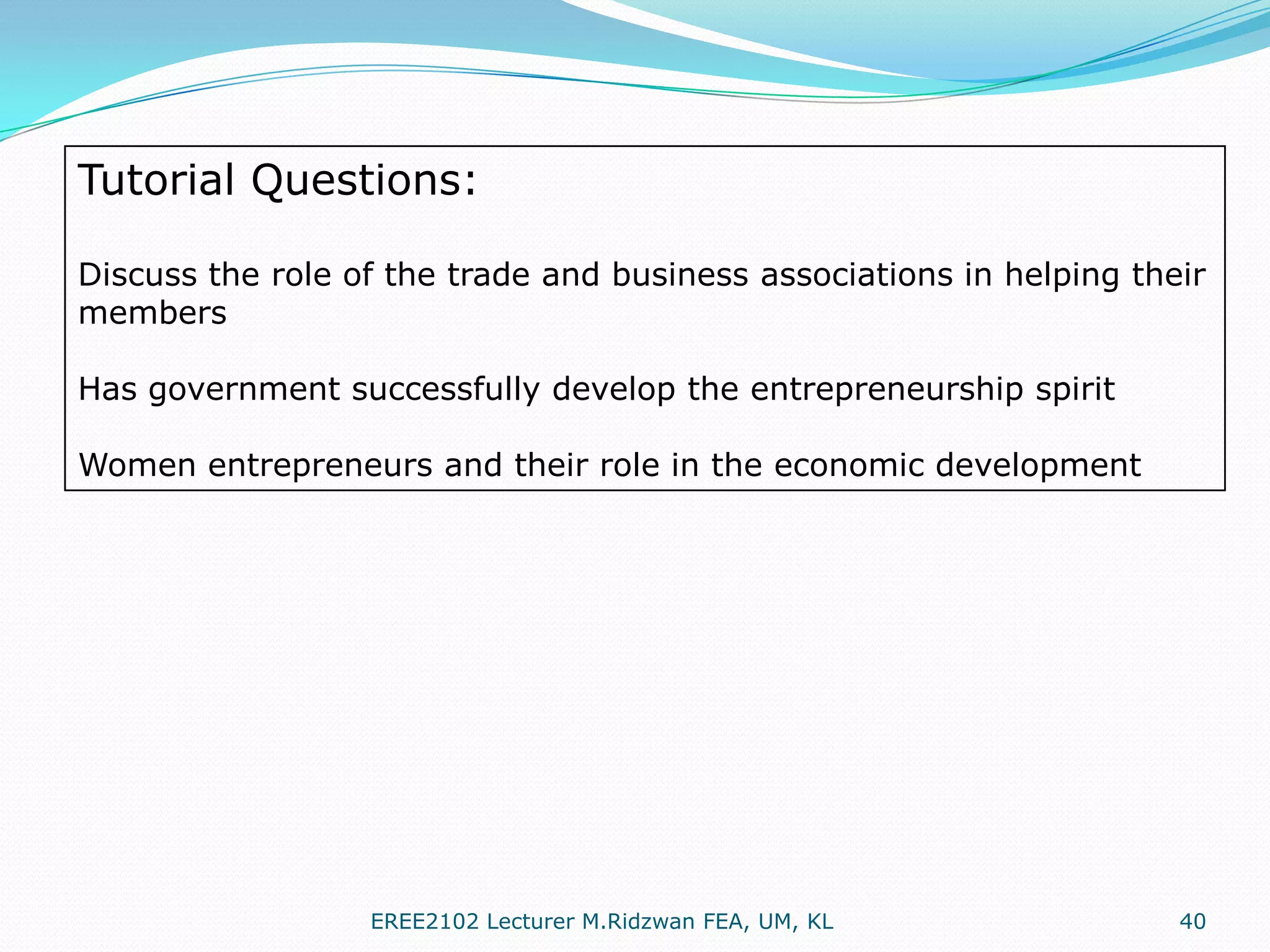 Tutorial Questions:
Discuss the role of the trade and business associations in helping their
members
Has government successfully develop the entrepreneurship spirit
Women entrepreneurs and their role in the economic development

EREE2102 Lecturer M.Ridzwan FEA, UM, KL

40

 