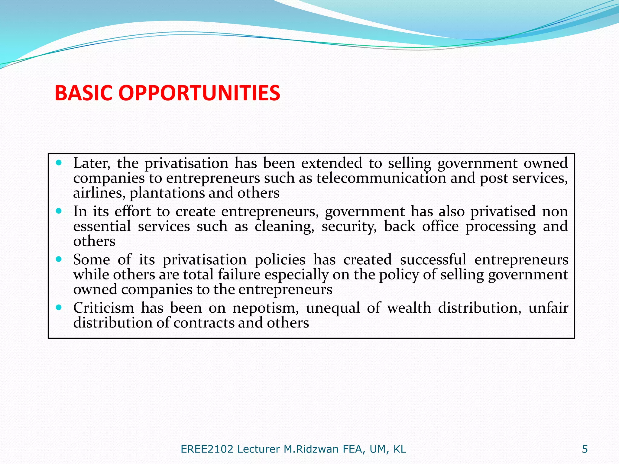 BASIC OPPORTUNITIES
 Later, the privatisation has been extended to selling government owned
companies to entrepreneurs such as telecommunication and post services,
airlines, plantations and others
 In its effort to create entrepreneurs, government has also privatised non
essential services such as cleaning, security, back office processing and
others
 Some of its privatisation policies has created successful entrepreneurs
while others are total failure especially on the policy of selling government
owned companies to the entrepreneurs
 Criticism has been on nepotism, unequal of wealth distribution, unfair
distribution of contracts and others

EREE2102 Lecturer M.Ridzwan FEA, UM, KL

5

 