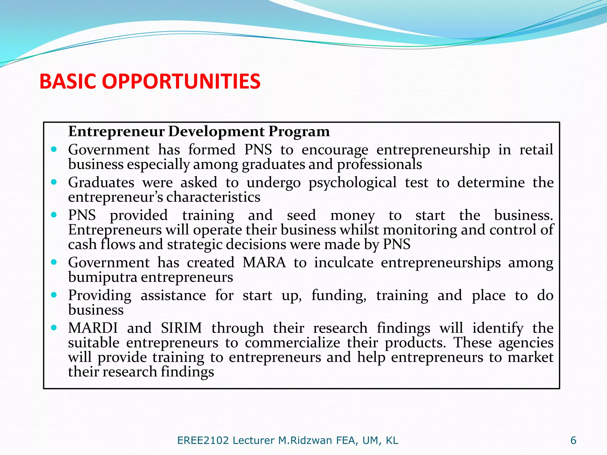BASIC OPPORTUNITIES









Entrepreneur Development Program
Government has formed PNS to encourage entrepreneurship in retail
business especially among graduates and professionals
Graduates were asked to undergo psychological test to determine the
entrepreneur’s characteristics
PNS provided training and seed money to start the business.
Entrepreneurs will operate their business whilst monitoring and control of
cash flows and strategic decisions were made by PNS
Government has created MARA to inculcate entrepreneurships among
bumiputra entrepreneurs
Providing assistance for start up, funding, training and place to do
business
MARDI and SIRIM through their research findings will identify the
suitable entrepreneurs to commercialize their products. These agencies
will provide training to entrepreneurs and help entrepreneurs to market
their research findings

EREE2102 Lecturer M.Ridzwan FEA, UM, KL

6

 