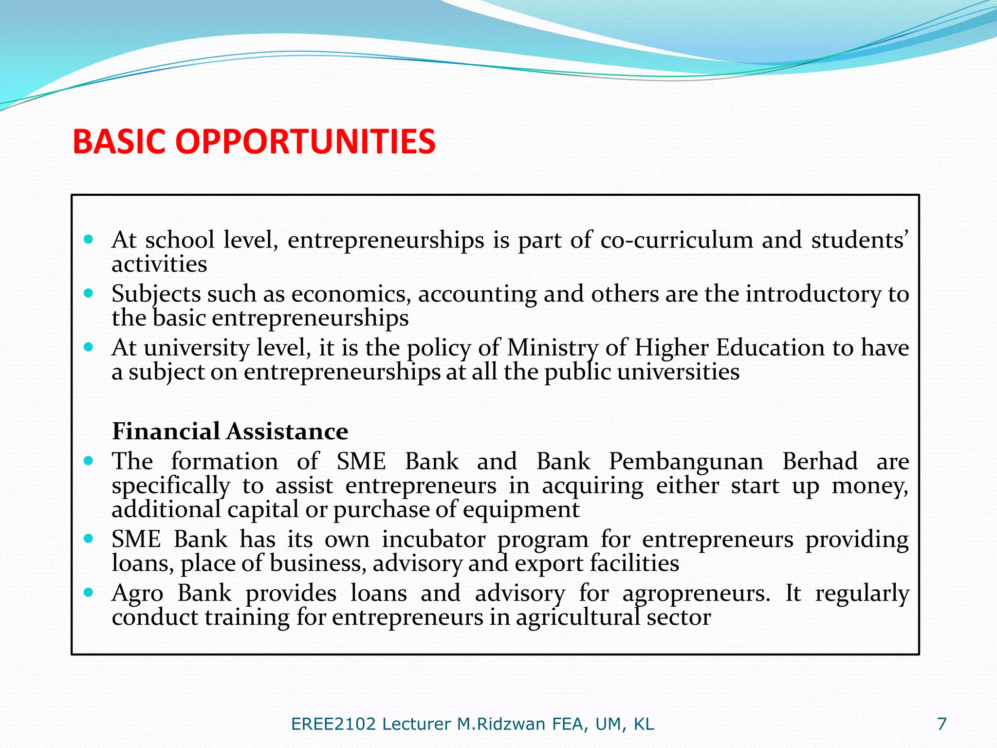 BASIC OPPORTUNITIES
 At school level, entrepreneurships is part of co-curriculum and students’
activities
 Subjects such as economics, accounting and others are the introductory to
the basic entrepreneurships
 At university level, it is the policy of Ministry of Higher Education to have

a subject on entrepreneurships at all the public universities

Financial Assistance
 The formation of SME Bank and Bank Pembangunan Berhad are
specifically to assist entrepreneurs in acquiring either start up money,
additional capital or purchase of equipment
 SME Bank has its own incubator program for entrepreneurs providing
loans, place of business, advisory and export facilities
 Agro Bank provides loans and advisory for agropreneurs. It regularly
conduct training for entrepreneurs in agricultural sector

EREE2102 Lecturer M.Ridzwan FEA, UM, KL

7

 