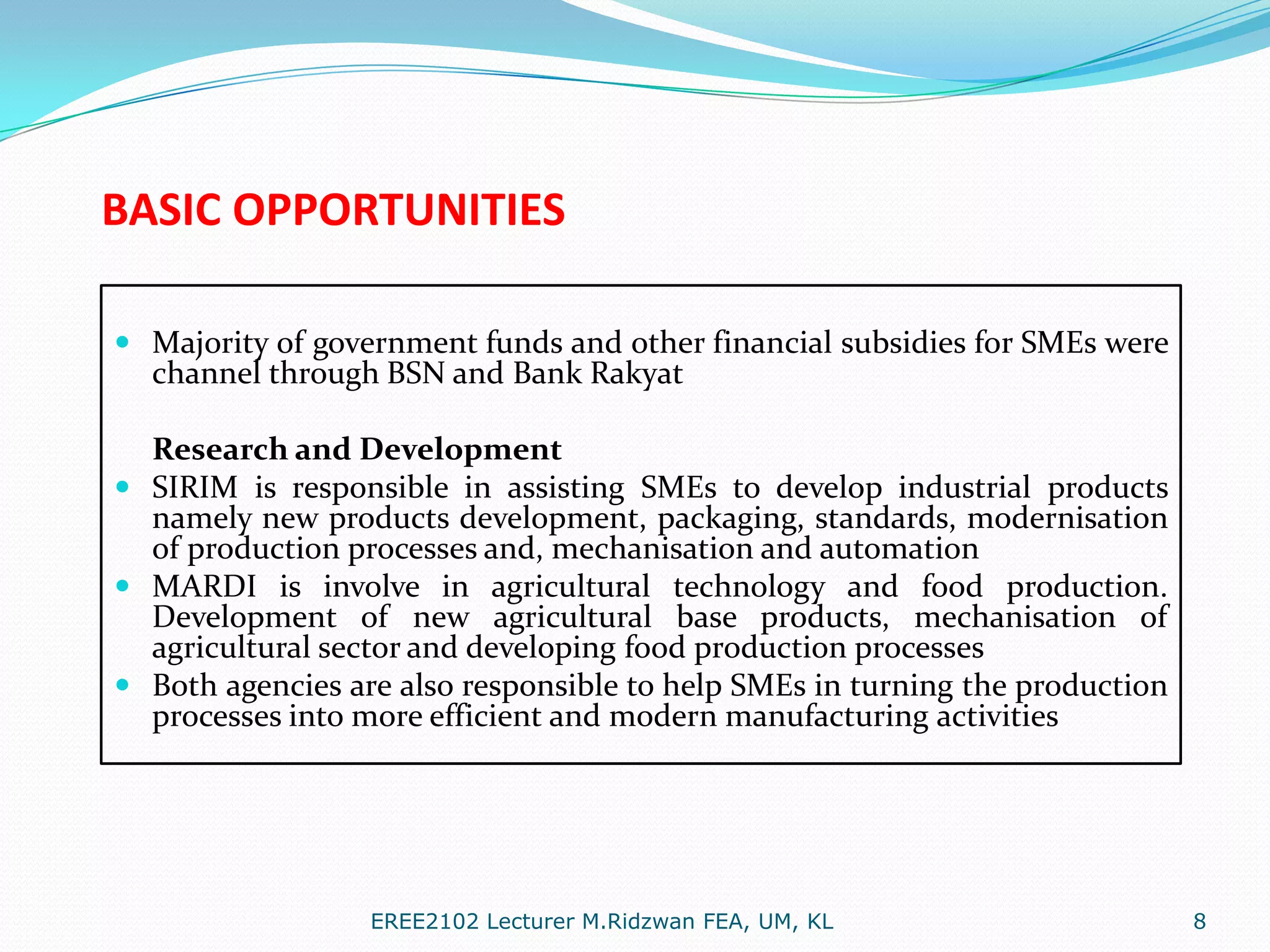 BASIC OPPORTUNITIES
 Majority of government funds and other financial subsidies for SMEs were
channel through BSN and Bank Rakyat

Research and Development
 SIRIM is responsible in assisting SMEs to develop industrial products
namely new products development, packaging, standards, modernisation
of production processes and, mechanisation and automation
 MARDI is involve in agricultural technology and food production.
Development of new agricultural base products, mechanisation of
agricultural sector and developing food production processes
 Both agencies are also responsible to help SMEs in turning the production
processes into more efficient and modern manufacturing activities

EREE2102 Lecturer M.Ridzwan FEA, UM, KL

8

 