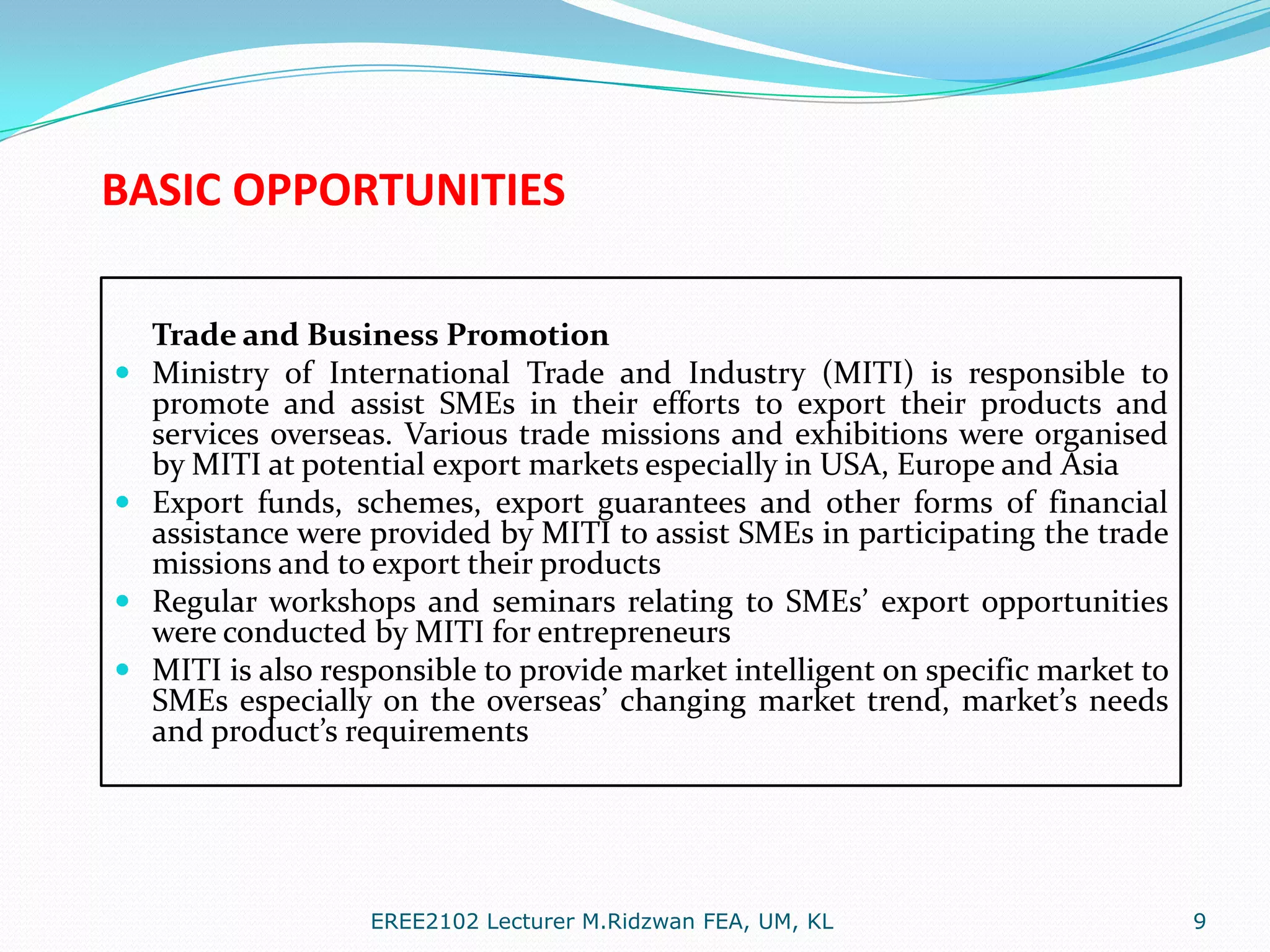 BASIC OPPORTUNITIES







Trade and Business Promotion
Ministry of International Trade and Industry (MITI) is responsible to
promote and assist SMEs in their efforts to export their products and
services overseas. Various trade missions and exhibitions were organised
by MITI at potential export markets especially in USA, Europe and Asia
Export funds, schemes, export guarantees and other forms of financial
assistance were provided by MITI to assist SMEs in participating the trade
missions and to export their products
Regular workshops and seminars relating to SMEs’ export opportunities
were conducted by MITI for entrepreneurs
MITI is also responsible to provide market intelligent on specific market to
SMEs especially on the overseas’ changing market trend, market’s needs
and product’s requirements

EREE2102 Lecturer M.Ridzwan FEA, UM, KL

9

 