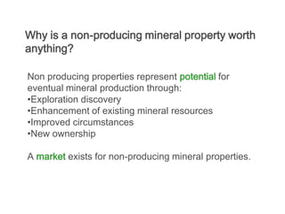Why is a non-producing mineral property worth
anything?

Non producing properties represent potential for
eventual mineral production through:
•Exploration discovery
•Enhancement of existing mineral resources
•Improved circumstances
•New ownership

A market exists for non-producing mineral properties.
 