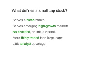 What defines a small cap stock?

Serves a niche market.
Serves emerging high-growth markets.
No dividend, or little dividend.
More thinly traded than large caps.
Little analyst coverage.
 