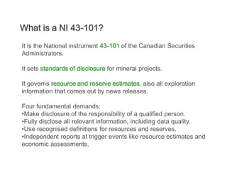 What is a NI 43-101?
It is the National instrument 43-101 of the Canadian Securities
Administrators.

It sets standards of disclosure for mineral projects.

It governs resource and reserve estimates, also all exploration
information that comes out by news releases.

Four fundamental demands:
•Make disclosure of the responsibility of a qualified person.
•Fully disclose all relevant information, including data quality.
•Use recognised definitions for resources and reserves.
•Independent reports at trigger events like resource estimates and
economic assessments.
 
