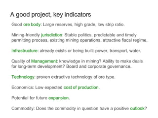 A good project, key indicators
Good ore body: Large reserves, high grade, low strip ratio.

Mining-friendly jurisdiction: Stable politics, predictable and timely
permitting process, existing mining operations, attractive fiscal regime.

Infrastructure: already exists or being built: power, transport, water.

Quality of Management: knowledge in mining? Ability to make deals
for long-term development? Board and corporate governance.

Technology: proven extractive technology of ore type.

Economics: Low expected cost of production.

Potential for future expansion.

Commodity: Does the commodity in question have a positive outlook?
 