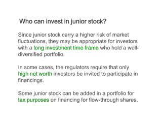 Who can invest in junior stock?

Since junior stock carry a higher risk of market
fluctuations, they may be appropriate for investors
with a long investment time frame who hold a well-
diversified portfolio.

In some cases, the regulators require that only
high net worth investors be invited to participate in
financings.

Some junior stock can be added in a portfolio for
tax purposes on financing for flow-through shares.
 
