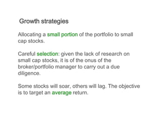 Growth strategies

Allocating a small portion of the portfolio to small
cap stocks.

Careful selection: given the lack of research on
small cap stocks, it is of the onus of the
broker/portfolio manager to carry out a due
diligence.

Some stocks will soar, others will lag. The objective
is to target an average return.
 