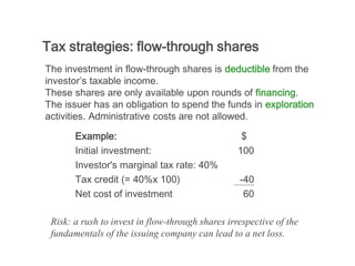 Tax strategies: flow-through shares
The investment in flow-through shares is deductible from the
investor’s taxable income.
These shares are only available upon rounds of financing.
The issuer has an obligation to spend the funds in exploration
activities. Administrative costs are not allowed.

       Example:                                    $
       Initial investment:                        100
       Investor's marginal tax rate: 40%
       Tax credit (= 40%x 100)                    -40
       Net cost of investment                      60

 Risk: a rush to invest in flow-through shares irrespective of the
 fundamentals of the issuing company can lead to a net loss.
 
