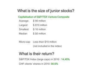 What is the size of junior stocks?
Capitalisation of S&P/TSX Venture Composite
Average:    $ 90 million
Largest:    $ 810 million
Smallest    $ 10 million
Median      $ 50 million


Micro-cap: Less than $10 million
            (not included in the index)


What is their return?
S&P/TSX Index (large caps) in 2010 : 14,45%
CHF clients’ shares in 2010: 56,6%
 