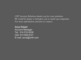 CHF Investor Relations thanks you for your attention.
We would be happy to introduce you to small cap companies.
For more information, feel free to contact:

Anne Robert
Account Manager
Tel: 514 510 6338
Cell: 514 826 8121
E-mail: anne@chfir.com
 