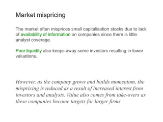 Market mispricing

The market often misprices small capitalisation stocks due to lack
of availability of information on companies since there is little
analyst coverage.

Poor liquidity also keeps away some investors resulting in lower
valuations.




However, as the company grows and builds momentum, the
mispricing is reduced as a result of increased interest from
investors and analysts. Value also comes from take-overs as
these companies become targets for larger firms.
 