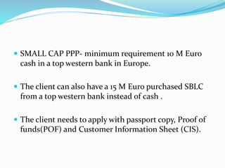  SMALL CAP PPP- minimum requirement 10 M Euro
cash in a top western bank in Europe.
 The client can also have a 15 M Euro purchased SBLC
from a top western bank instead of cash .
 The client needs to apply with passport copy, Proof of
funds(POF) and Customer Information Sheet (CIS).
 