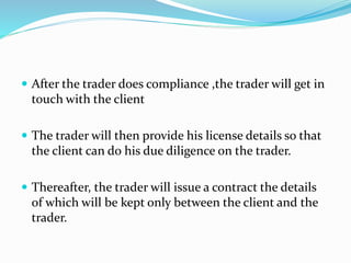  After the trader does compliance ,the trader will get in
touch with the client
 The trader will then provide his license details so that
the client can do his due diligence on the trader.
 Thereafter, the trader will issue a contract the details
of which will be kept only between the client and the
trader.
 