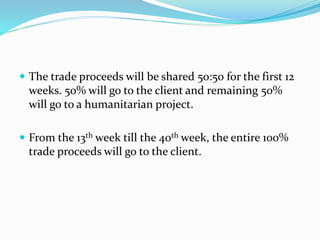  The trade proceeds will be shared 50:50 for the first 12
weeks. 50% will go to the client and remaining 50%
will go to a humanitarian project.
 From the 13th week till the 40th week, the entire 100%
trade proceeds will go to the client.
 