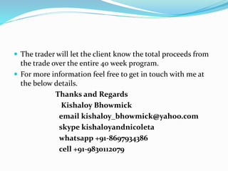  The trader will let the client know the total proceeds from
the trade over the entire 40 week program.
 For more information feel free to get in touch with me at
the below details.
Thanks and Regards
Kishaloy Bhowmick
email kishaloy_bhowmick@yahoo.com
skype kishaloyandnicoleta
whatsapp +91-8697934386
cell +91-9830112079
 