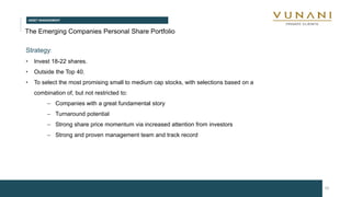 ASSET MANAGEMENT
10
The Emerging Companies Personal Share Portfolio
Strategy:
• Invest 18-22 shares.
• Outside the Top 40.
• To select the most promising small to medium cap stocks, with selections based on a
combination of, but not restricted to:
– Companies with a great fundamental story
– Turnaround potential
– Strong share price momentum via increased attention from investors
– Strong and proven management team and track record
 