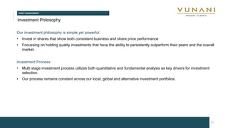 ASSET MANAGEMENT
12
Investment Philosophy
Our investment philosophy is simple yet powerful:
• Invest in shares that show both consistent business and share price performance
• Focussing on holding quality investments that have the ability to persistently outperform their peers and the overall
market.
Investment Process:
• Multi stage investment process utilizes both quantitative and fundamental analysis as key drivers for investment
selection.
• Our process remains constant across our local, global and alternative investment portfolios.
 