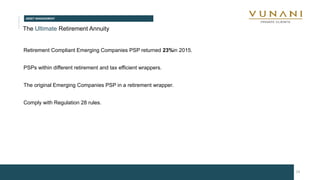 ASSET MANAGEMENT
19
The Ultimate Retirement Annuity
Retirement Compliant Emerging Companies PSP returned 23%in 2015.
PSPs within different retirement and tax efficient wrappers.
The original Emerging Companies PSP in a retirement wrapper.
Comply with Regulation 28 rules.
 