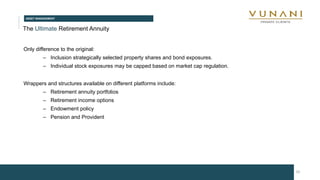 ASSET MANAGEMENT
20
The Ultimate Retirement Annuity
Only difference to the original:
– Inclusion strategically selected property shares and bond exposures.
– Individual stock exposures may be capped based on market cap regulation.
Wrappers and structures available on different platforms include:
– Retirement annuity portfolios
– Retirement income options
– Endowment policy
– Pension and Provident
 