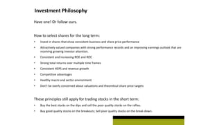 Investment Philosophy
Have one! Or follow ours.
How to select shares for the long term:
• Invest in shares that show consistent business and share price performance
• Attractively valued companies with strong performance records and an improving earnings outlook that are
receiving growing investor attention.
• Consistent and increasing ROE and ROC
• Strong total returns over multiple time frames
• Consistent HEPS and revenue growth
• Competitive advantages
• Healthy macro and sector environment
• Don’t be overly concerned about valuations and theoretical share price targets
These principles still apply for trading stocks in the short term:
• Buy the best stocks on the dips and sell the poor quality stocks on the rallies.
• Buy good quality stocks on the breakouts; Sell poor quality stocks on the break down.
 