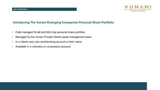 ASSET MANAGEMENT
7
Introducing The Vunani Emerging Companies Personal Share Portfolio
• Fully managed Small and Mid Cap personal share portfolio.
• Managed by the Vunani Private Clients asset management team.
• In a clients very own stockbroking account in their name.
• Available in a voluntary or compulsory account.
 