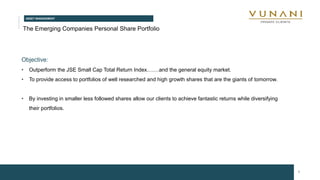 ASSET MANAGEMENT
9
The Emerging Companies Personal Share Portfolio
Objective:
• Outperform the JSE Small Cap Total Return Index.……and the general equity market.
• To provide access to portfolios of well researched and high growth shares that are the giants of tomorrow.
• By investing in smaller less followed shares allow our clients to achieve fantastic returns while diversifying
their portfolios.
 