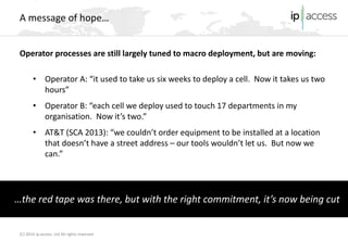 (C) 2014 ip.access Ltd All rights reserved 
A message of hope… 
Operator processes are still largely tuned to macro deployment, but are moving: 
•Operator A: “it used to take us six weeks to deploy a cell. Now it takes us two hours” 
•Operator B: “each cell we deploy used to touch 17 departments in my organisation. Now it’s two.” 
•AT&T (SCA 2013): “we couldn’t order equipment to be installed at a location that doesn’t have a street address – our tools wouldn’t let us. But now we can.” 
…the red tape was there, but with the right commitment, it’s now being cut  